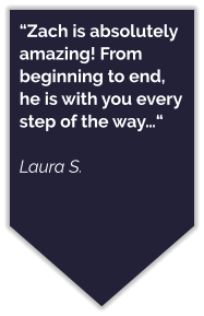“Zach is absolutely amazing! From beginning to end, he is with you every step of the way…“  Laura S.