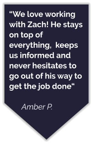 “We love working with Zach! He stays on top of everything,  keeps us informed and never hesitates to go out of his way to get the job done“  Amber P.