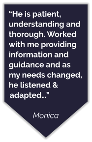 “He is patient, understanding and thorough. Worked with me providing information and guidance and as my needs changed, he listened & adapted…”  Monica