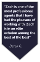 “Zach is one of the most professional agents that I have had the pleasure of working with. Zach is in an elite echelon among the best of the best“  Derek G.