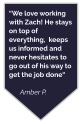 “We love working with Zach! He stays on top of everything,  keeps us informed and never hesitates to go out of his way to get the job done“  Amber P.
