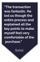 “The transaction was fantastic. He led us though the entire process and explained all the key points to make myself feel very comfortable of the purchase.”  Sohel